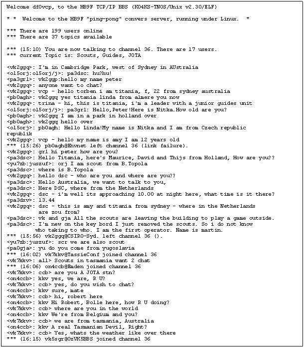 Textfeld: Welcome df0vcp, to the HB9F TCP/IP BBS (KO4KS-TNOS/Unix v2.30/ELF)

* *  Welcome to the HB9F "ping-pong" convers server, running under Linux.  *

*** There are 199 users online
*** There are 37 topics available

*** (15:10) You are now talking to channel 36. There are 17 users.
*** current Topic is: Scouts, Guides, JOTA

<vk2ggq>: I'm in Cambridge Park, west of Sydney in AUstralia
<ol5orj:ol5orj/j>: pa3dsc: hu?hu!
<pa3grl>: vk2ggp:hello my name peter
<vk2ggq>: anyone want to chat?
<vk2ggq>: vcp - hello torben i am titania, f, 22 from sydney australia
<pb0agh>: vk2ggq yes titania linda from almere you now
<vk2ggq>: trina - hi, this is titania, i'm a leader with a junior guides unit
<ol5orj:ol5orj/j>: pa3grl: Hello,Peter!Here is Nitka.How old are you?
<pb0agh>: vk2ggq I am in a park in holland over
<pb0agh>: vk2ggq hello over
<ol5orj>: pb0agh: Hello Linda!My name is Nitka and I am from Czech republic                 republik
<vk2ggq>: vcp - hello my name is amy I am 12 years old
*** (15:26) pb0agh@Ehvnet left channel 36 (link failure).
<vk2ggq>: grl hi peter how are you?
<pa3dsc>: Hello Titania, here's Maurice, David and Thijs from Holland, How are you??
<yu7zb:juszuf>: orj I am scout from B.Topola
<pa3dsc>: where is B.Topola
<vk2ggq>: hello dsc - who are you and where are you??
<pa3dsc>: Hello Australia, we want to talk to you,
<pa3dsc>: Here DSC, where from the Netherlands
<vk2ggq>: dsc - i'm well its approaching 10.00 at night here, what time is it there?
<pa3dxv>: 13.44
<vk2ggq>: dsc - this is amy and titania from sydney - where in the Netherlands 
          are zou from?
<pa3dsc>: vk and gja All the scouts are leaving the building to play a game outside.
<pa3dsc>: I'm new on the key bord I just removed the scouts. So i do not know
         who taking to who. I am the first operator. Name is martin.
*** (15:56) vk2ggq@CSIRO-Syd. left channel 36 ().
<yu7zb:juszuf>: scr we are also scout
<pa0gja>: yu do you come from yugoslavia
*** (16:02) vk7kkv@TassieConf joined channel 36
<vk7kkv>: all> Scouts in tasmania want 2 chat
*** (16:06) on4ccb@Emden joined channel 36
<vk7kkv>: ccb> are you A JOTA stn?
<on4ccb>: kkv yes, we are, R U?
<vk7kkv>: ccb> yes, do you wish to chat?
<on4ccb>: kkv sure, mate
<vk7kkv>: ccb> hi, robert here
<on4ccb>: kkv Hi Robert, Bolle here, how R U doing?
<vk7kkv>: ccb> where are you in the world
<on4ccb>: kkv We're from Belgium and you?
<vk7kkv>: ccb> we are from tasmania, Australia
<on4ccb>: kkv A real Tasmanian Devil, Right?
<vk7kkv>: ccb> Yes, whats the weather like over there
*** (16:15) vk5sgr@OzVK5BBS joined channel 36