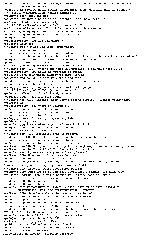 Textfeld: <on4ccb>: kkv Nice weather, sunny,dry,almost cloudless. And what 's the weather 
          like down under?
<vk5sgr>: Hi From Reynella Scouts in Adelaide Soth Australia name is Bernie //
*** (16:16) vk2sas@ARIZONA joined channel 36
<vk7kkv>: ccb> fine and dark
<on4ccb>: kkv What time is it in Tasmania, local time here: 14.17
<vk2sas>: hi all name here shirly
*** (16:17) vk7kkv@TassieConf left channel 36 ().
<vk5sgr:reynella-scouts>: Hi Shirly how are you this evening
*** (16:18) vk2ggq@CSIRO-Syd. joined channel 36
<on4ccb>: ggq Hello Australia, this is Belgium
<vk2ggq:guides>: 4ccb hi
<vk2ggq:guides>: dsc are you there ?
<pa3dsc>: hier dsc
<on4ccb>: ggq how are you doin' down under?
<vk2sas>: vcp how are you
<vk2ggq:guides>: dsc speak in english please
<vk5sgr>: on4cch Hallo Belgium this Adelaide calling all the way from Australia /
<vk2ggq:guides>: ccb it is night down here and i'm tired
<pa3dsc>: we are from holland we are here
*** (16:22) vk5sgr@OzVK5BBS left channel 36 (link failure).
<on4ccb>: sgr Hello, What's the time in Australia, local time here:14.22
<vk2ggq:guides>: grl hello do you want to speak?
<pa3grl>: pa3ewg:is there anybody to chat with me
<on4ccb>: ggq could I please have your address?
<pa3dsc>: our english is not very bvest, so we can't speak
<vk2ggq:guides>: it is 10:23 pm
<vk2ggq:guides>: grl my name is amy i will talk yo you
*** (16:25) vk5sgr@OzVK5BBS joined channel 36
<pa3grl>: vk7kkv:i,m from holland, europe.
<vk2ggq:guides>: grl I'm from sydney
<on4ccb>: 4cp hallo Wilsele, Hier Scouts Steenokkerzeel (Remember vorig jaar?)
<vk5sgr>: hi
<vk2ggq:guides>: ccb where in belgem r u ?
<on4ccb>: ggq Near Brussels National Airport
<vk2ggq:guides>: by ccb i have to go now
<vk2ggq:guides>: srg hi i'm teddy
<vk2ggq:guides>: dsc can you speak english
<pa3dsc>: sorry i can't
<on4ccb>: ggq Please give us your address!!!!!!!!!!!!!
<vk2ggq:guides>: dsc what does seeyou mean
<vk5sgr>: Hi All From Adelaide
<on4ccb>: sgr Hello Adelaide, this is Belgium
<vk7kkv>: ON4CCB> Sorry We lost our link here are you still there
<vk2ggq:guides>: srg what are your hobbies
<on4ccb>: kkv we're still here, what's the time over there
<vk7kkv>: ON4CCB> Sorry about that wqe lost everything so we had a memory lapse...
<vk7kkv>: on4ccb> It is 23:40 Hrs Tasmanian Summer Time
<on4ccb>: kkv ok, may we have your address please??
<vk7kkv>: CCB> What sort off address do u want
<on4ccb>: kkv here it's 14.40 belgian S.T.
<on4ccb>: kkv Qth address, please, 'coz we want to send you a Qsl-card
<on4ccb>: kkv you know, my boy scout name is KOALA
<on4ccb>: VCP HALLO DA ROBIN, GRSSE AUS BELGIEN
<vk7kkv>: CCB> send Qsl to PO Box 249, SCOTTSDALE TASMANIA AUSTRALIA 7260
<vk5sgr>: 2ggg Hi From Reynella Scouts in Adelaide name is Bernie
<vk5sgr>: on4 Hi Belgiumeers or what do we call you
<vk7kkv>: CCB> My scout name is buzz
<vk7kkv>: CCB> are u there
<on4ccb>: KKV IF YOU WANT TO SEND US A CARD, SEND IT TO DRIES DEGRAEVE
         VLIEGENIERSLAAN6 1820 STEENOKKERZEEL-- BELGIUM
<vk7kkv>: CCB> Same here whats the weather like in belgium
<vk7kkv>: DF0VCP> what is the weather like in germany
<on4ccb>: vcp 15C and sunny
<on4ccb>: vcp Where in Germany is Bremerhaven?
<vk2ggq:guides>: good morning/afternoon/night all!
<vk7kkv>: CCB> It is 12'o clock at night here, what is the time there
*** (16:53) xe1sfi@Honduras joined channel 36
<on4ccb>: kkv it's 14.53 ,don't you have to sleep
<pa0gja>: vcp: seit ihr auf 2m SSB?
<xe1sfi>: cq cq cq jota from Mexico
<pa3dxv>: xe1sfi hello here from holland!!
<vk7kkv>: CCB> no, we are party animals!!!!
<vk7kkv>: CCB> we like JOTA
DISCONNECTED fm DB0VER - 16.10.99 14:43:58