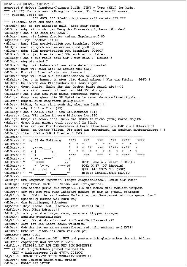 Textfeld: DF0VCP de DB0VER (13:22) >
conversd @ db0ver PingPong-Release 3.12b (TNN) - Type /HELP for help.
*** (13:22) You are now talking to channel 36. There are 20 users.
*** current Topic is:
               *** JOTA *** Pfadfinder/innentreff on air 99 ***
*** Personal text and data set.
<dk0zm>: nt: es ist ziemlich kalt, aber sehr schn
<dl3nt>: mdg: ein wichtiger Berg der Donnerskopf, kennt ihr den?
<dl6mdg>: 3nt : Wo seid ihr denn ?
<dk0zm>: nac: wir haben absolut keinen Empfang auf 80
<dg4sev>: 1cg: Locator JN48WQ
<dl3nt>: hms: 50km nord-|stlich von Frankfurt JO40GJ
<dl0gc>: nac: in goch am niederrhein ind jo31cq
<dl3nt>: mdg: 50km nord-|stlich von Frankfurt JO40GJ
<dl0nac>: 0zm: ja, hier ist auf 80m auch nix zu hren....
<dl6mdg>: 3nt : Wie viele seid ihr ? wir sind 6  Scouts !
<dl3nt>: mbg wir sind 7
<dl0nac>: 0gc: wir haben auch nur eine 4ele horizontal
<dk0zm>: nac: wir sind hier 12 Scouts und ihr?
<dl3nt>: Wir sind hier unheimlich vieeele ! ...
<dk0zm>: vcp: wir sind aus friedrichshafen am Bodensee 
<dl6mdg>: 3nt : da kannst du aber gift drauf nehmen ! Nur ein Fehler : DPSG !
<dl0rt>: Hello von den Pfadfindern aus Reutlingen
<dk0sg>: 0vcp, hallo, Macht ihr das Packet Radio Spiel mit?????
<dl0nac>: wir sind immer noch auf der 144.350 mhz qrv....
<dl6mdg>: 3nt : bin ich euch nicht competent genug ?
<dm1cg>: 0cvp: sag gnni die PR Spiel teile waren doch rechtzeitig da..
<dl3nt>: mdg:du bist competent genug SORRY
<dk0sg>: Dk0zm, ja wir sind auch da, aber nur halb!!!!
<dl3nt>: mdg :Ich bin Timo (13)
<dl6mdg>: 3nt : hallo Timo ! ich bin Mathias (24) !
<dg4sev>: 1cg: Wir rufen in eure Richtung 144.350
<dm1cg>: 0vcp: is schon doof, wenn die Endstufe nicht genug wrme abgibt..
<dm1cg>: 4sev: kann nicht, weil sstv auf 2m luft
<dn1ta>: hier ist der Pfadfinderstamm Albert-Schweitzer vom BdP aus Httersdorf
<dk0sg>: Neee, om Gottes Willen. Wir sind aus Ittenbach, im schnen Siebengebirge!!!!
<dl6mdg>: 1ta : Hallo BdP ! Hier auch BdP !
<dl0hms>: ---------------------------------------------------------------
<dl0hms>: *  vy 73 de Wolfgang    ****    ***    ***    ***   ****    ****
<dl0hms>: *                       *   *  *      *   *  *   *  *   *  *    
<dl0hms>: *    ,-~~-.___.         *   *  *  **   ***   *****  ****   *    
<dl0hms>: *   / |  '     \        *   *  *   *  *   *  *   *  *   *  *    
<dl0hms>: *  (  )         0       ****    ***    ***   *   *  ****    ****
<dl0hms>: *   \_/-, ,----'        /                                       
<dl0hms>: *      ====           //       QTH: Hameln / Weser (JO42QC)     
<dl0hms>: *     /  \-'~;    /~~~(o)      DOK: H 57 (OV Rinteln)           
<dl0hms>: *    /  __/~|   /       |      QSO: 145.2375 MHz (F3E)          
<dl0hms>: *  =( ______| (________=-      MYBBS: DB0SHG.#NDS.DEU.EU        
<dl0hms>: -----------------------------------------------------------------
<dk0sg>: 0rt Computer kaputt??? Finger eingeschlafen?? Heult ihr rum??
<dk0sg>: 0vcp traut euch.....Nabend aus Knigswinter
<dk0oh>: ich mchte gerne die fragen 3,4,5 die haben wier nmlich verpast
<dl0rt>: dbv wer hat von euch Internet kannst du mir ne e-mail schicken
<dg5dbv>: 0rt: Habt ihr am fruehen Nachmittag per Funkgeraet mit uns gesprochen?
<dl3nt>: 0gi:sorry musste mal kurz weg
<dl0rt>: 0zm Reutlingen, Schwaben
<dg5dbv>: 0cp: Deckel auf, Elefant rein, Deckel zu!!!
<dg5dbv>: 0rt: Klar Adresse?!
<df0vcp>: wir gben die fragen raus, wenn wir flipper kriegen
<dk0oh>: achtung zusatzaufgabe
<dg5dbv>: 4lt: Warst du schon mal in Soest/Bad Sassendorf?
<dk0zm>: dbv: ist die nicht schon verkauft?
<dk0sg>: 0oh das ist ne menge schreiberei seit ihr nachher auf KW???
<dk0zm>: 0rt: wer sitzt bei euch vor dem pc?
<dg5dbv>: 0rt: COOL
<dl3nt>: 0gi:wir benutzen KW , UKW und package ich glaub schon das wir bilder
<dl3nt>: empfangen und senden k|nnen
<dg5dbv>: FLIPPER IST AUF DEM WEG ZUM BODENSEE
*** (16:24) dl0gc@db0eam joined channel 36
    (BDP - Aufbaugruppe Goch 47574 JO31CQ)
<dg5dbv>: HELGA MUssTE SCHON SCHLAFEN GEHEN!!!
<dl0rt>: 0cp Tomaten haben wohl grten
<dl0rt>: WOLLI SEI LEISE